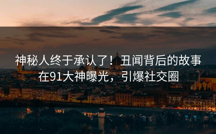 神秘人终于承认了！丑闻背后的故事在91大神曝光，引爆社交圈