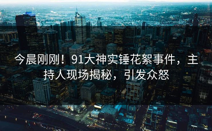 今晨刚刚！91大神实锤花絮事件，主持人现场揭秘，引发众怒