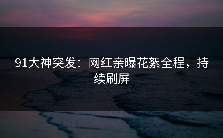 91大神突发：网红亲曝花絮全程，持续刷屏