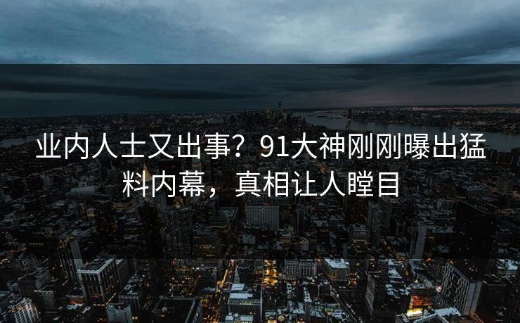 业内人士又出事？91大神刚刚曝出猛料内幕，真相让人瞠目