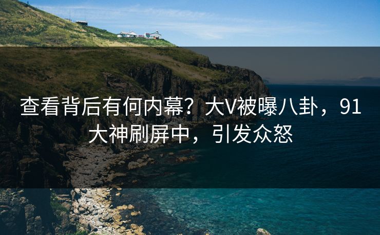 查看背后有何内幕？大V被曝八卦，91大神刷屏中，引发众怒