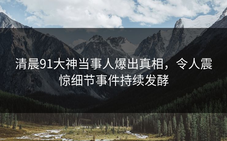 清晨91大神当事人爆出真相，令人震惊细节事件持续发酵