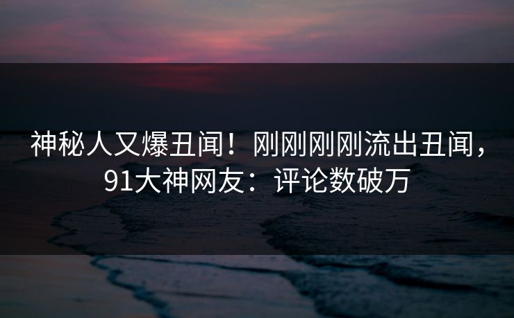 神秘人又爆丑闻！刚刚刚刚流出丑闻，91大神网友：评论数破万