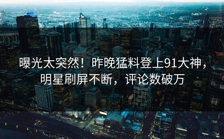 曝光太突然！昨晚猛料登上91大神，明星刷屏不断，评论数破万