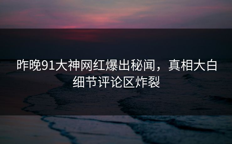 昨晚91大神网红爆出秘闻，真相大白细节评论区炸裂