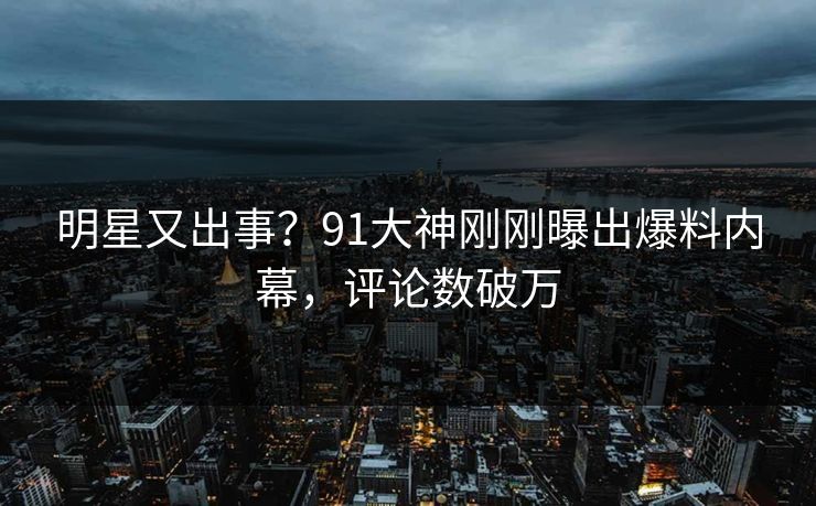 明星又出事？91大神刚刚曝出爆料内幕，评论数破万