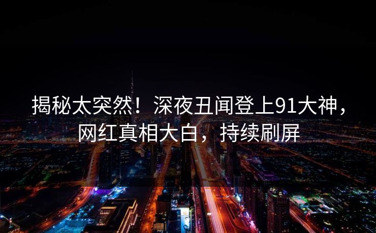 揭秘太突然！深夜丑闻登上91大神，网红真相大白，持续刷屏