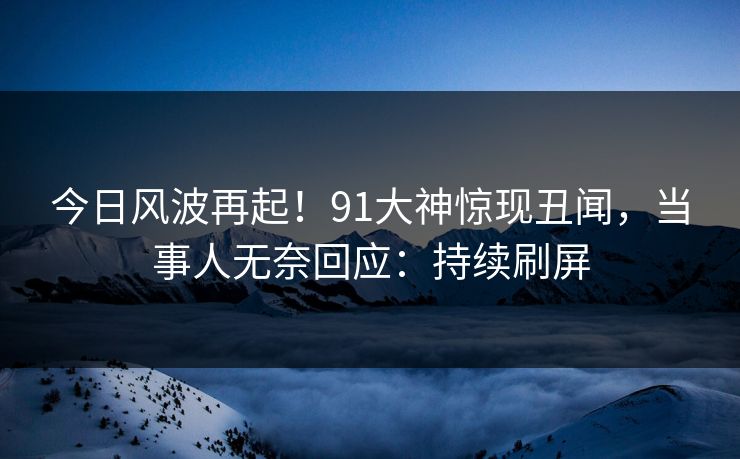 今日风波再起！91大神惊现丑闻，当事人无奈回应：持续刷屏