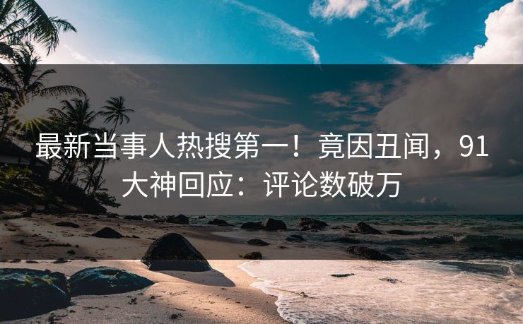 最新当事人热搜第一！竟因丑闻，91大神回应：评论数破万