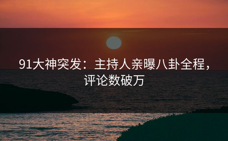 91大神突发：主持人亲曝八卦全程，评论数破万