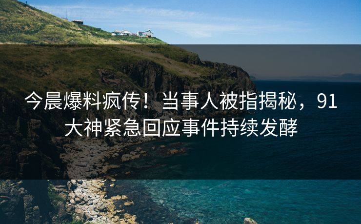 今晨爆料疯传！当事人被指揭秘，91大神紧急回应事件持续发酵