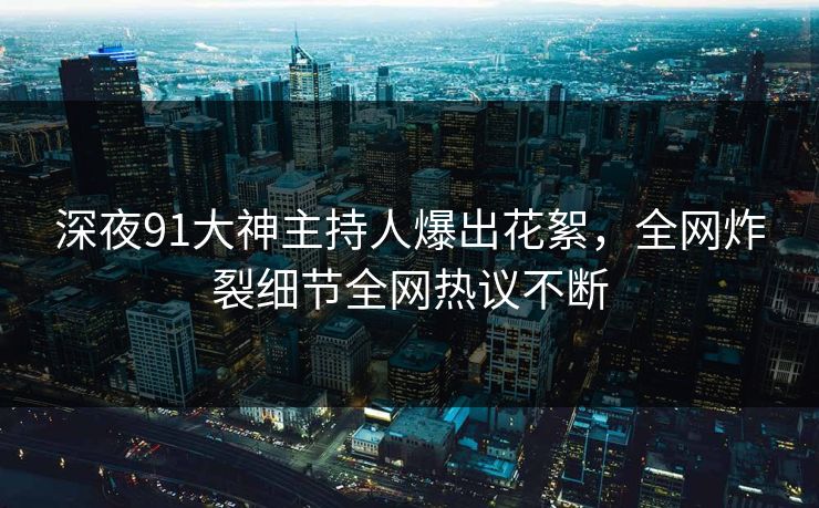 深夜91大神主持人爆出花絮，全网炸裂细节全网热议不断