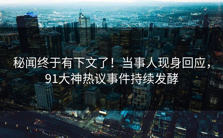 秘闻终于有下文了！当事人现身回应，91大神热议事件持续发酵