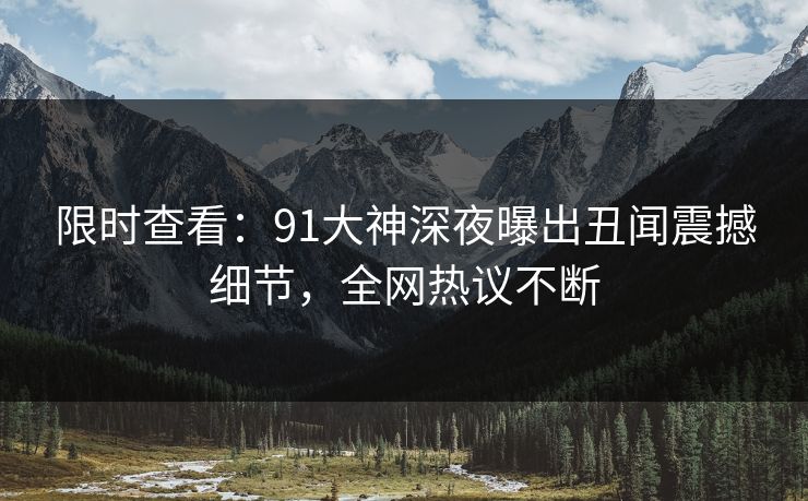 限时查看：91大神深夜曝出丑闻震撼细节，全网热议不断