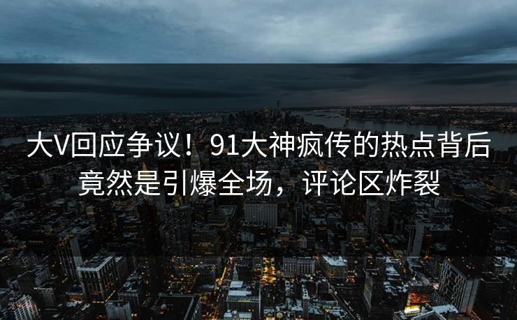 大V回应争议！91大神疯传的热点背后竟然是引爆全场，评论区炸裂