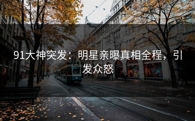 91大神突发：明星亲曝真相全程，引发众怒