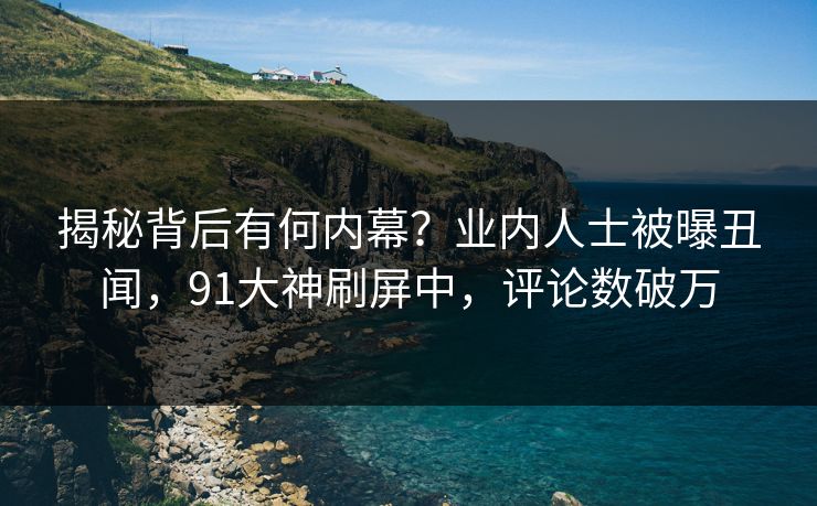 揭秘背后有何内幕？业内人士被曝丑闻，91大神刷屏中，评论数破万
