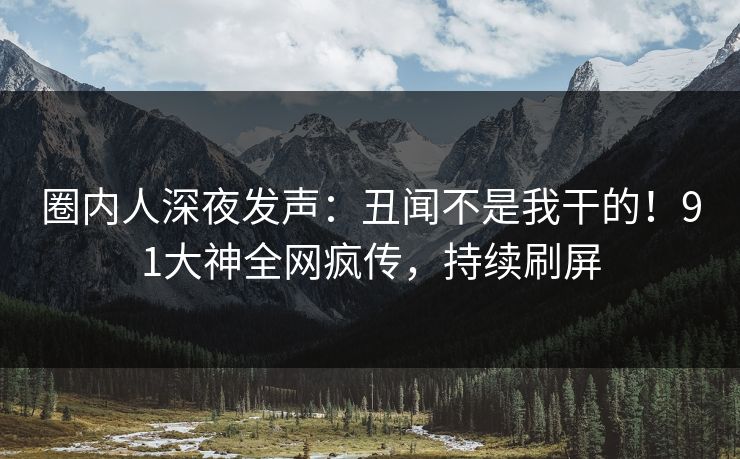 圈内人深夜发声：丑闻不是我干的！91大神全网疯传，持续刷屏