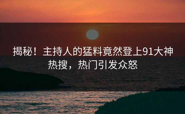 揭秘！主持人的猛料竟然登上91大神热搜，热门引发众怒