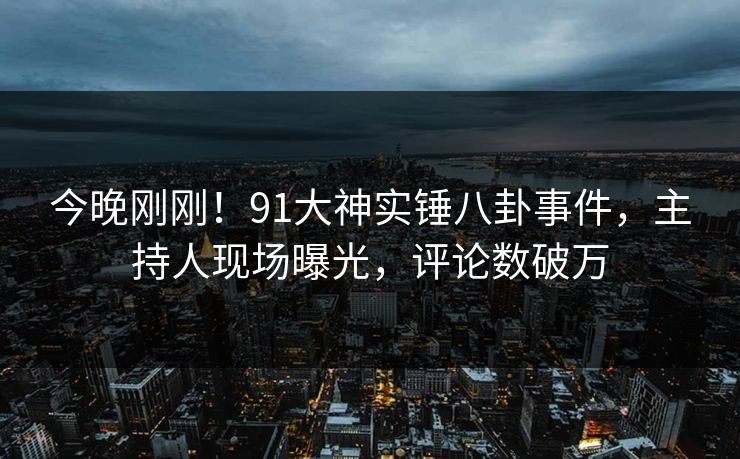今晚刚刚！91大神实锤八卦事件，主持人现场曝光，评论数破万