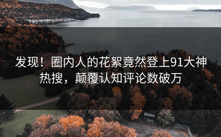 发现！圈内人的花絮竟然登上91大神热搜，颠覆认知评论数破万