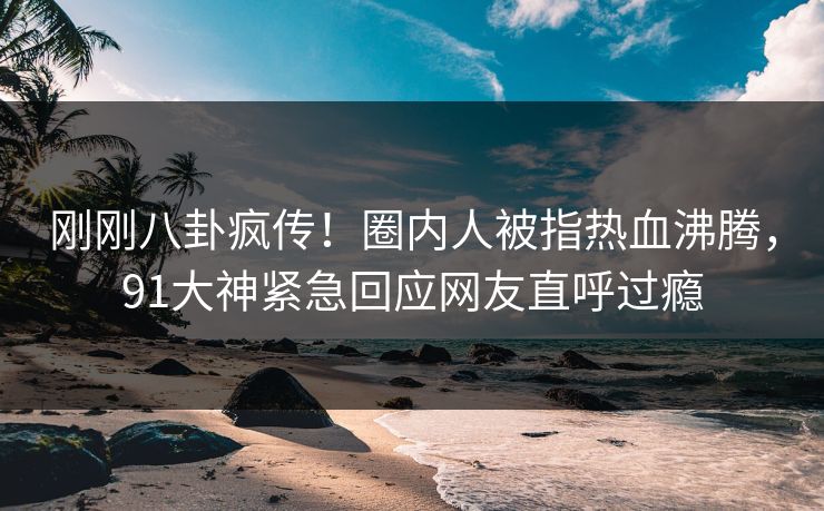 刚刚八卦疯传！圈内人被指热血沸腾，91大神紧急回应网友直呼过瘾