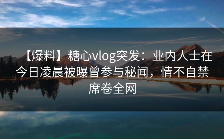 【爆料】糖心vlog突发：业内人士在今日凌晨被曝曾参与秘闻，情不自禁席卷全网