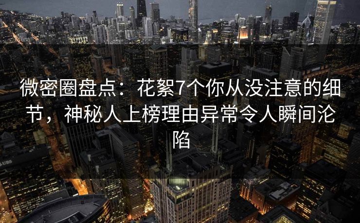 微密圈盘点：花絮7个你从没注意的细节，神秘人上榜理由异常令人瞬间沦陷