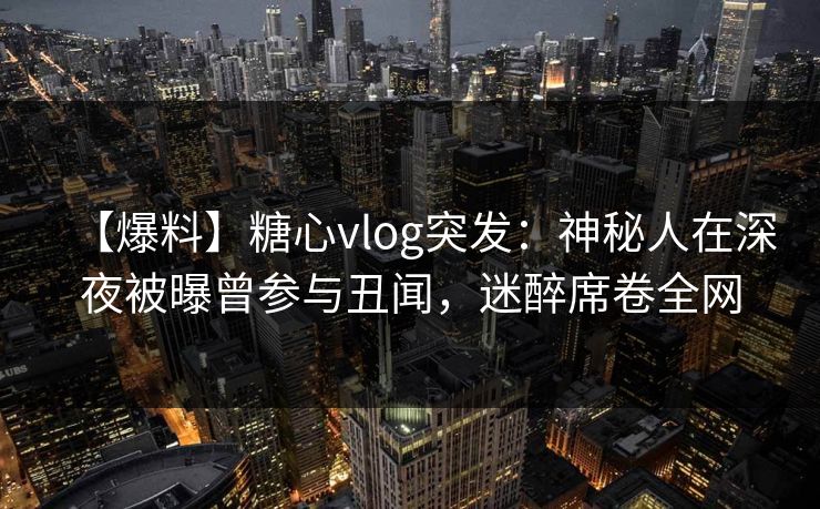 【爆料】糖心vlog突发：神秘人在深夜被曝曾参与丑闻，迷醉席卷全网