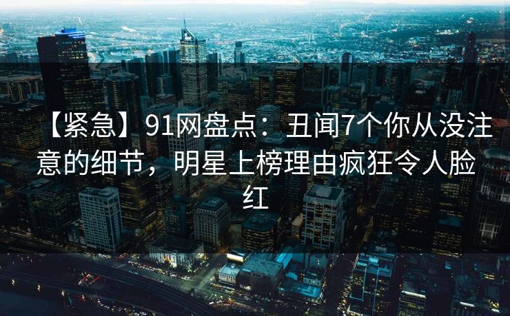 【紧急】91网盘点：丑闻7个你从没注意的细节，明星上榜理由疯狂令人脸红