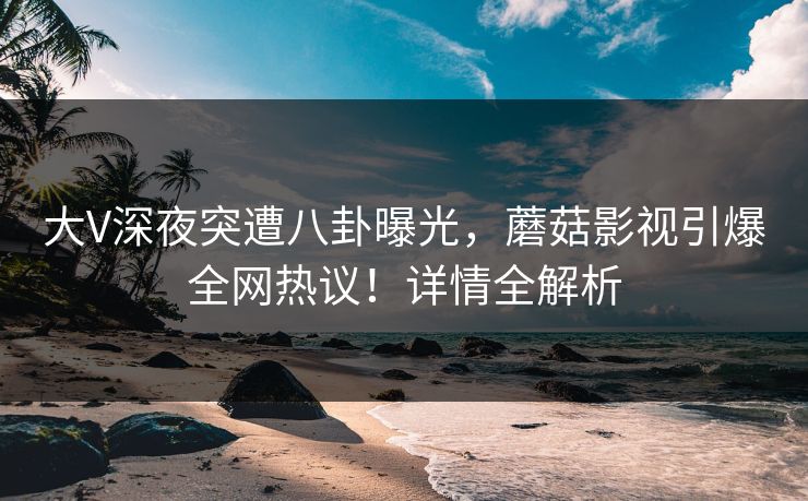 大V深夜突遭八卦曝光，蘑菇影视引爆全网热议！详情全解析