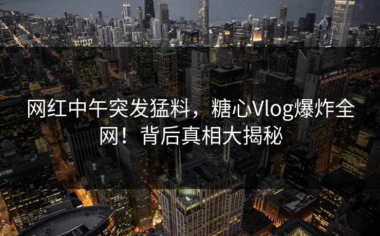 网红中午突发猛料，糖心Vlog爆炸全网！背后真相大揭秘