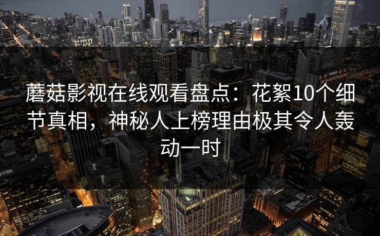 蘑菇影视在线观看盘点：花絮10个细节真相，神秘人上榜理由极其令人轰动一时