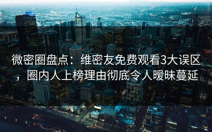 微密圈盘点：维密友免费观看3大误区，圈内人上榜理由彻底令人暧昧蔓延