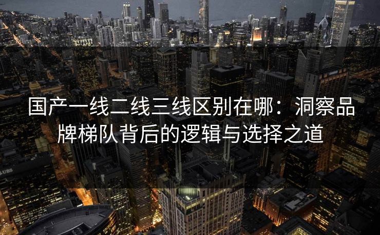 国产一线二线三线区别在哪：洞察品牌梯队背后的逻辑与选择之道