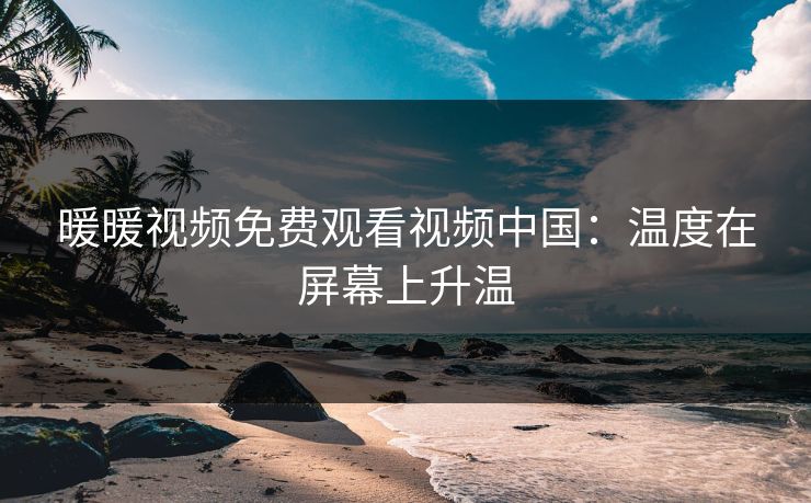 暖暖视频免费观看视频中国：温度在屏幕上升温