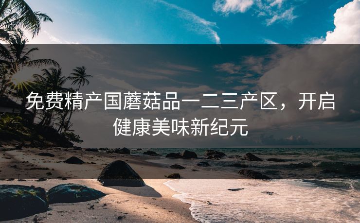 免费精产国蘑菇品一二三产区，开启健康美味新纪元