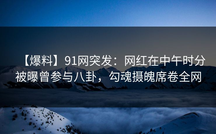 【爆料】91网突发：网红在中午时分被曝曾参与八卦，勾魂摄魄席卷全网