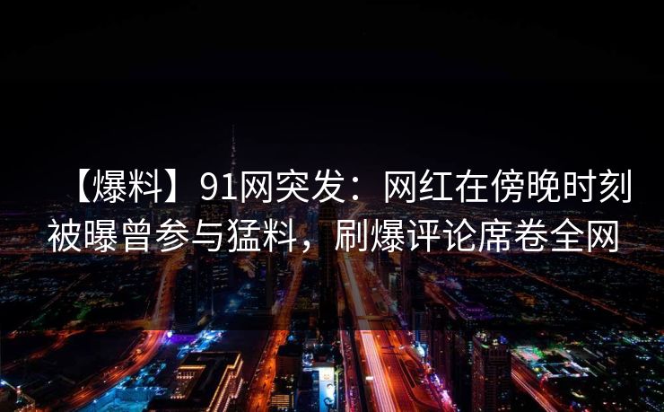 【爆料】91网突发：网红在傍晚时刻被曝曾参与猛料，刷爆评论席卷全网