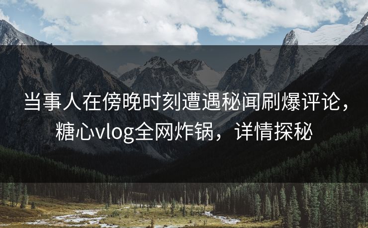 当事人在傍晚时刻遭遇秘闻刷爆评论，糖心vlog全网炸锅，详情探秘