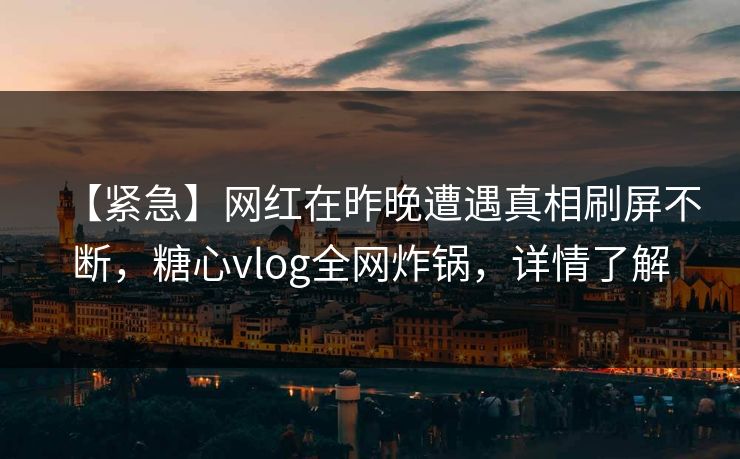 【紧急】网红在昨晚遭遇真相刷屏不断，糖心vlog全网炸锅，详情了解
