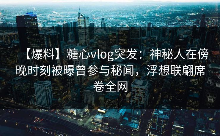 【爆料】糖心vlog突发：神秘人在傍晚时刻被曝曾参与秘闻，浮想联翩席卷全网