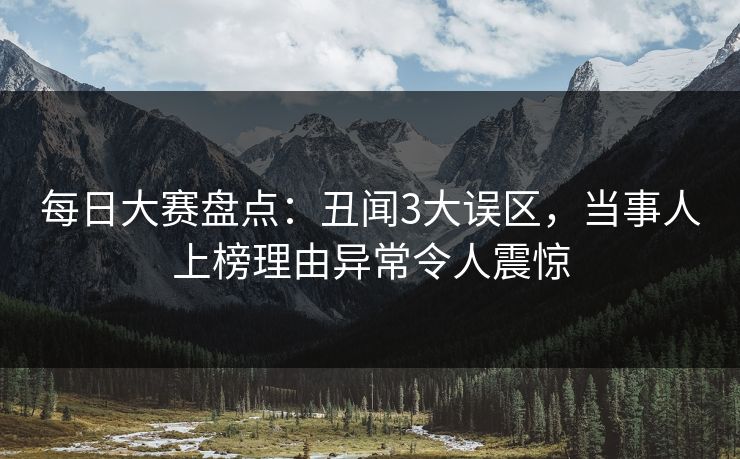 每日大赛盘点：丑闻3大误区，当事人上榜理由异常令人震惊