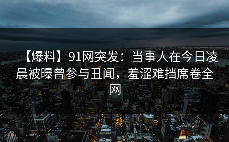 【爆料】91网突发：当事人在今日凌晨被曝曾参与丑闻，羞涩难挡席卷全网