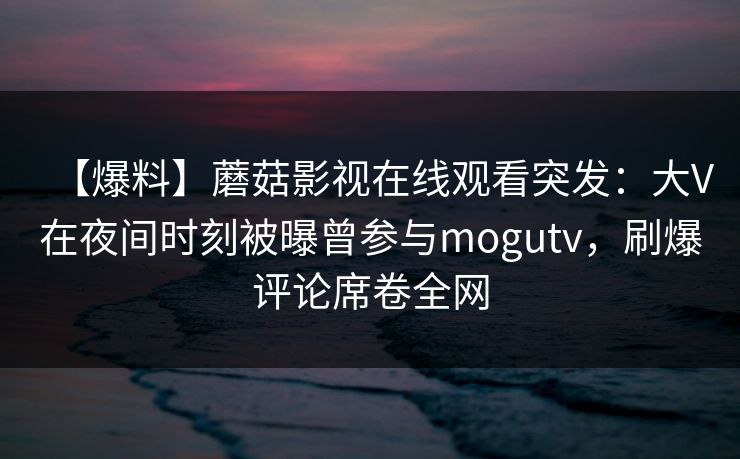 【爆料】蘑菇影视在线观看突发：大V在夜间时刻被曝曾参与mogutv，刷爆评论席卷全网