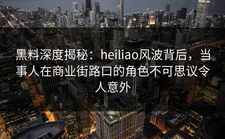 黑料深度揭秘：heiliao风波背后，当事人在商业街路口的角色不可思议令人意外