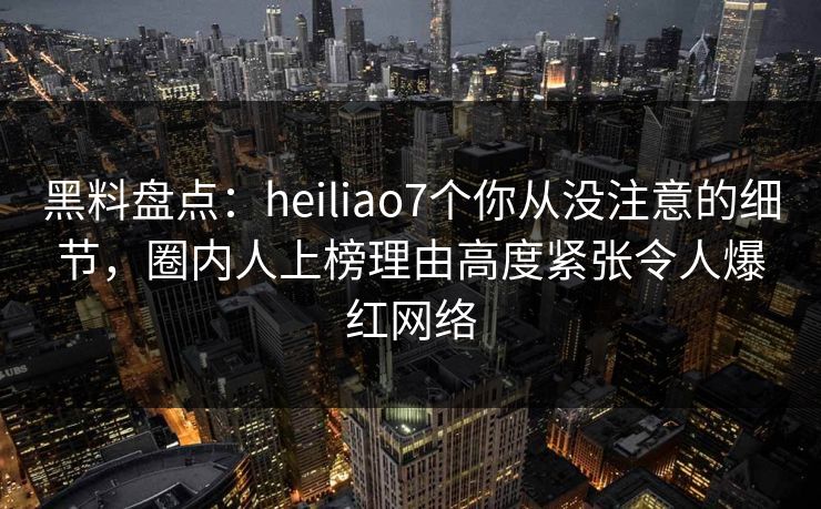 黑料盘点：heiliao7个你从没注意的细节，圈内人上榜理由高度紧张令人爆红网络