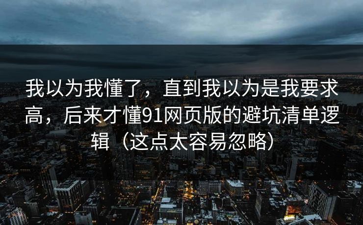 我以为我懂了，直到我以为是我要求高，后来才懂91网页版的避坑清单逻辑（这点太容易忽略）