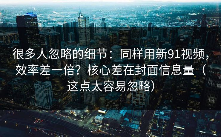 很多人忽略的细节：同样用新91视频，效率差一倍？核心差在封面信息量（这点太容易忽略）