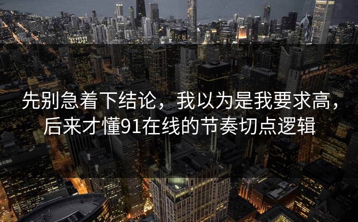 先别急着下结论，我以为是我要求高，后来才懂91在线的节奏切点逻辑